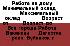 Работа на дому › Минимальный оклад ­ 15 000 › Максимальный оклад ­ 45 000 › Возраст от ­ 18 › Возраст до ­ 50 - Все города Работа » Вакансии   . Дагестан респ.,Буйнакск г.